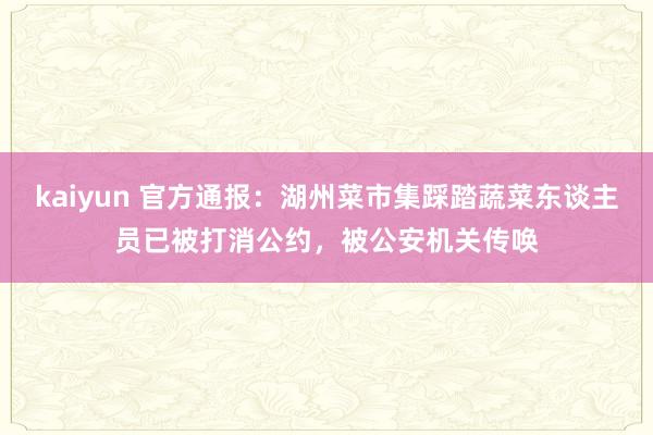 kaiyun 官方通报：湖州菜市集踩踏蔬菜东谈主员已被打消公约，被公安机关传唤