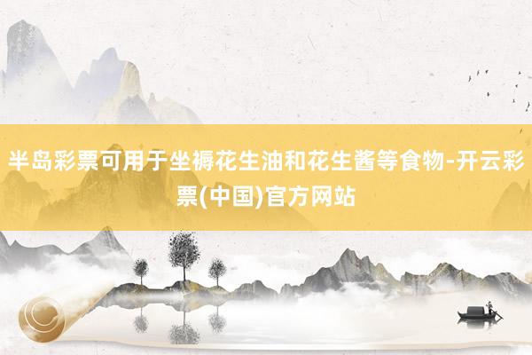 半岛彩票可用于坐褥花生油和花生酱等食物-开云彩票(中国)官方网站