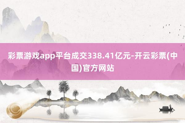 彩票游戏app平台成交338.41亿元-开云彩票(中国)官方网站