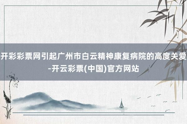 开彩彩票网引起广州市白云精神康复病院的高度关爱-开云彩票(中国)官方网站