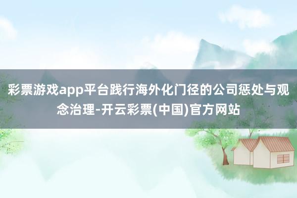 彩票游戏app平台践行海外化门径的公司惩处与观念治理-开云彩票(中国)官方网站