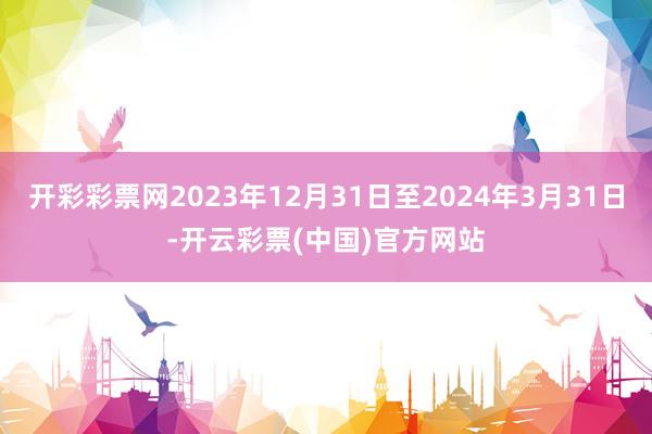 开彩彩票网2023年12月31日至2024年3月31日-开云彩票(中国)官方网站