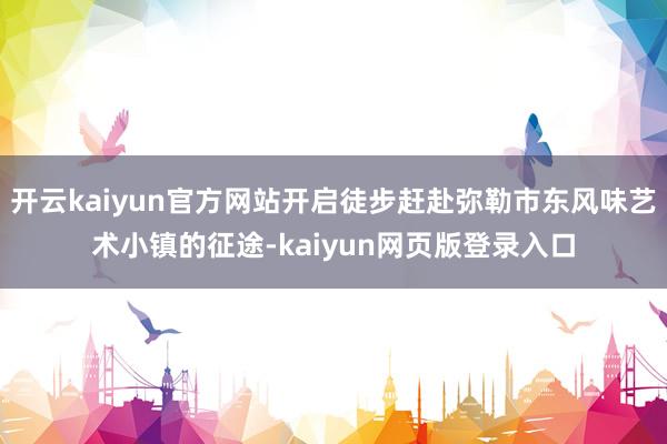 开云kaiyun官方网站开启徒步赶赴弥勒市东风味艺术小镇的征途-kaiyun网页版登录入口