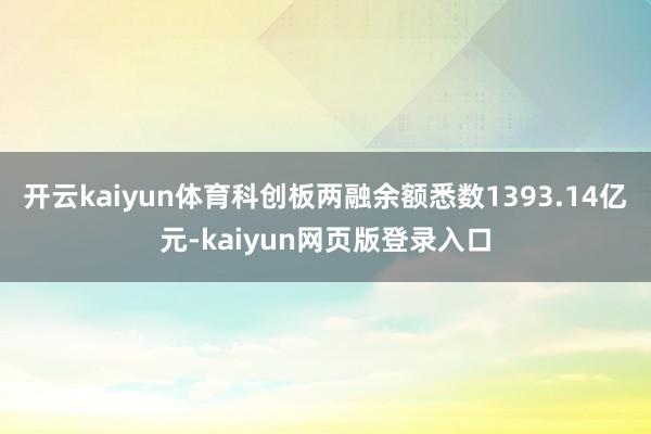 开云kaiyun体育科创板两融余额悉数1393.14亿元-kaiyun网页版登录入口