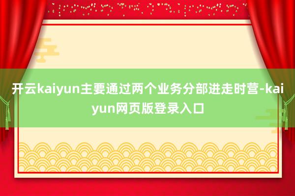 开云kaiyun主要通过两个业务分部进走时营-kaiyun网页版登录入口