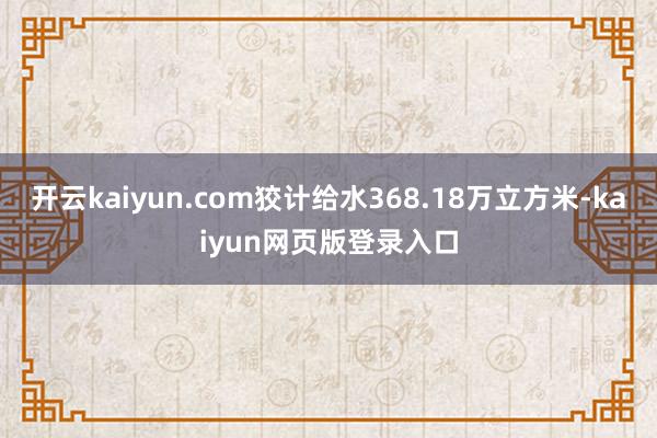 开云kaiyun.com狡计给水368.18万立方米-kaiyun网页版登录入口