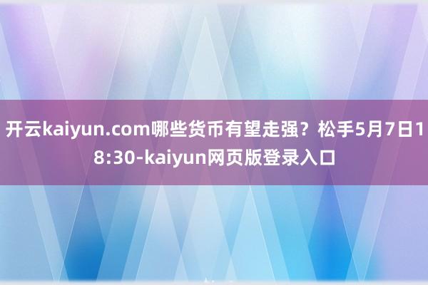 开云kaiyun.com哪些货币有望走强？松手5月7日18:30-kaiyun网页版登录入口