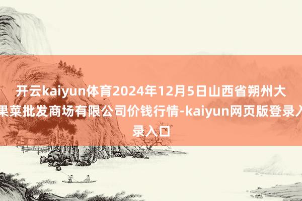 开云kaiyun体育2024年12月5日山西省朔州大运果菜批发商场有限公司价钱行情-kaiyun网页版登录入口