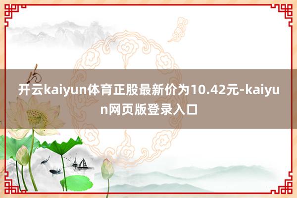 开云kaiyun体育正股最新价为10.42元-kaiyun网页版登录入口