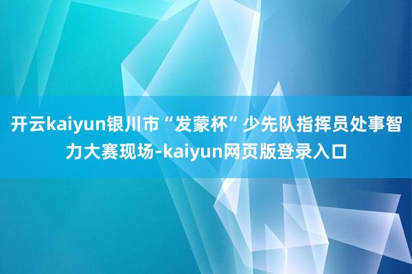 开云kaiyun银川市“发蒙杯”少先队指挥员处事智力大赛现场-kaiyun网页版登录入口
