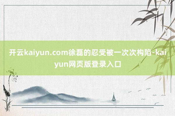 开云kaiyun.com徐磊的忍受被一次次构陷-kaiyun网页版登录入口