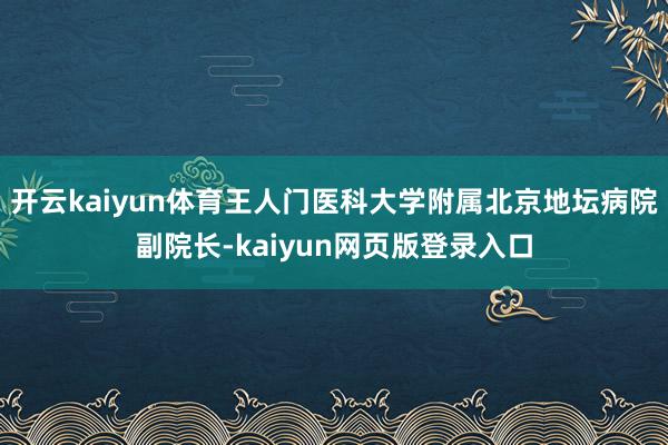 开云kaiyun体育王人门医科大学附属北京地坛病院副院长-kaiyun网页版登录入口
