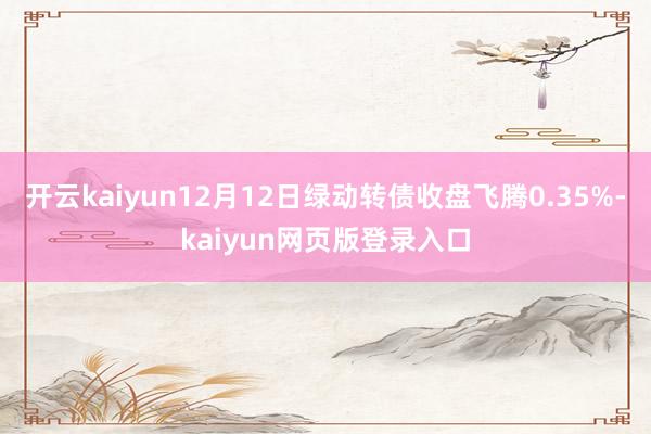 开云kaiyun12月12日绿动转债收盘飞腾0.35%-kaiyun网页版登录入口