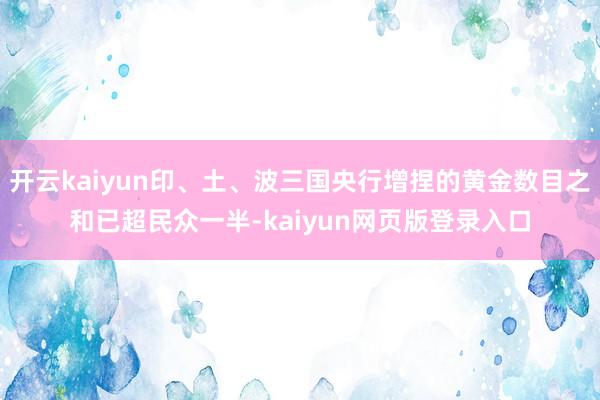 开云kaiyun印、土、波三国央行增捏的黄金数目之和已超民众一半-kaiyun网页版登录入口