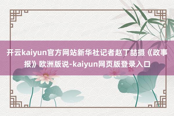 开云kaiyun官方网站新华社记者赵丁喆摄　　《政事报》欧洲版说-kaiyun网页版登录入口