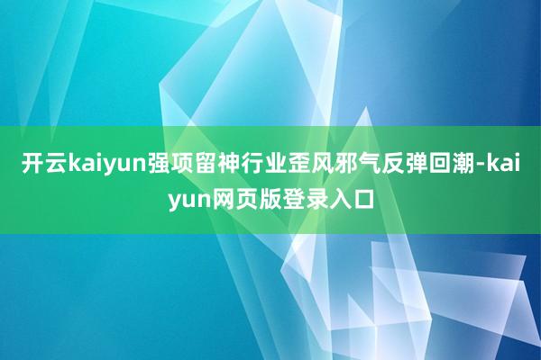 开云kaiyun强项留神行业歪风邪气反弹回潮-kaiyun网页版登录入口