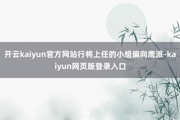 开云kaiyun官方网站行将上任的小组偏向鹰派-kaiyun网页版登录入口