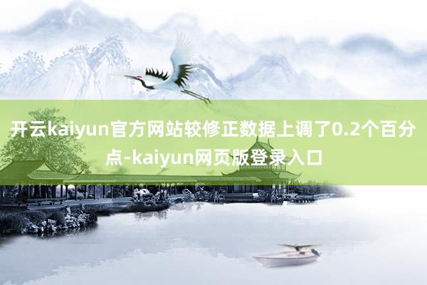 开云kaiyun官方网站较修正数据上调了0.2个百分点-kaiyun网页版登录入口