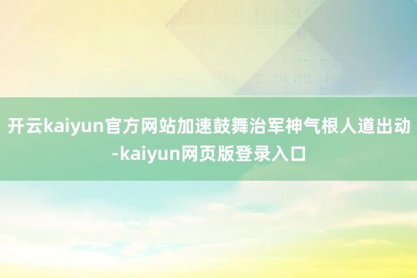 开云kaiyun官方网站加速鼓舞治军神气根人道出动-kaiyun网页版登录入口