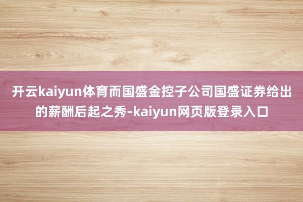 开云kaiyun体育　　而国盛金控子公司国盛证券给出的薪酬后起之秀-kaiyun网页版登录入口
