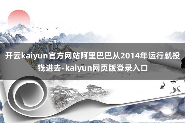开云kaiyun官方网站阿里巴巴从2014年运行就投钱进去-kaiyun网页版登录入口