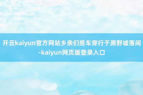 开云kaiyun官方网站乡亲们搭车穿行于原野墟落间-kaiyun网页版登录入口