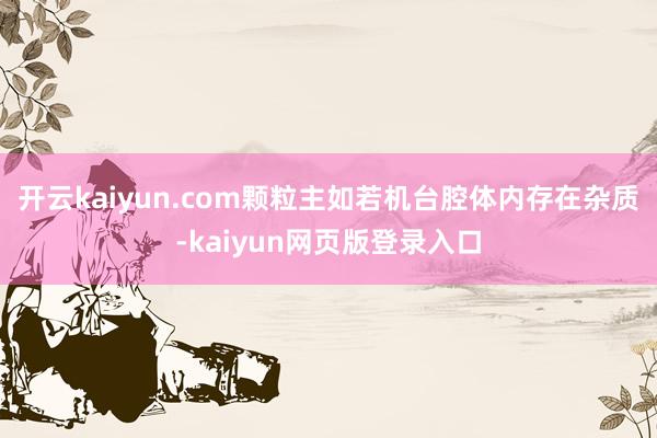 开云kaiyun.com颗粒主如若机台腔体内存在杂质-kaiyun网页版登录入口