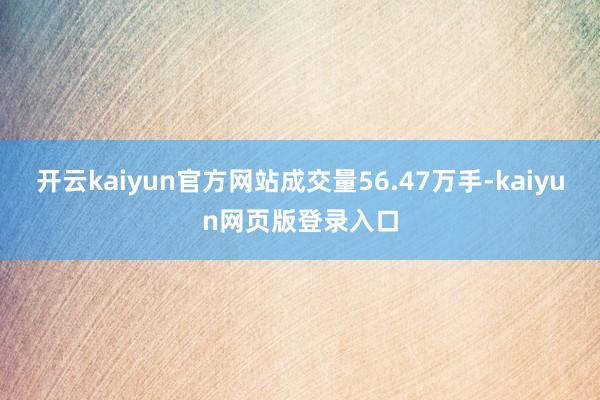 开云kaiyun官方网站成交量56.47万手-kaiyun网页版登录入口