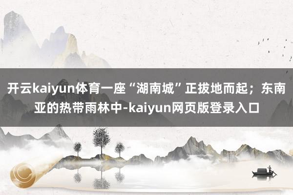 开云kaiyun体育一座“湖南城”正拔地而起；东南亚的热带雨林中-kaiyun网页版登录入口