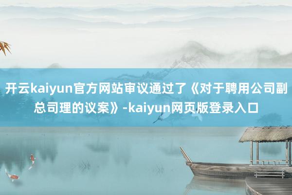 开云kaiyun官方网站审议通过了《对于聘用公司副总司理的议案》-kaiyun网页版登录入口
