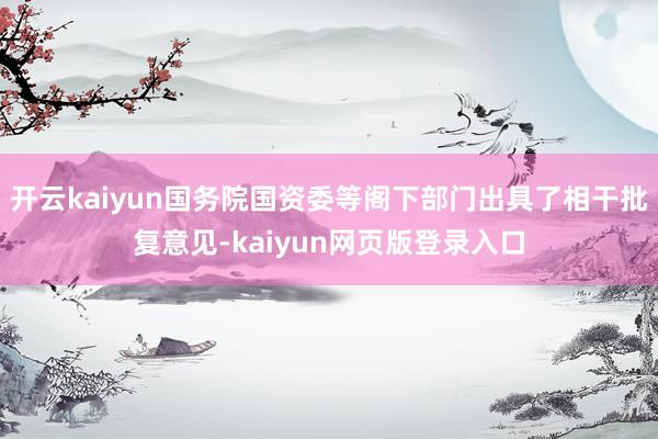 开云kaiyun国务院国资委等阁下部门出具了相干批复意见-kaiyun网页版登录入口
