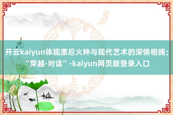 开云kaiyun体现漂后火种与现代艺术的深情相拥;“穿越·对话”-kaiyun网页版登录入口
