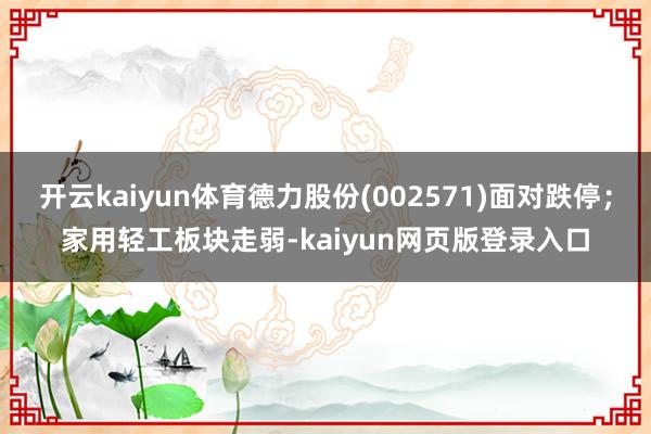 开云kaiyun体育德力股份(002571)面对跌停；家用轻工板块走弱-kaiyun网页版登录入口