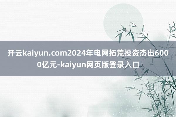 开云kaiyun.com2024年电网拓荒投资杰出6000亿元-kaiyun网页版登录入口