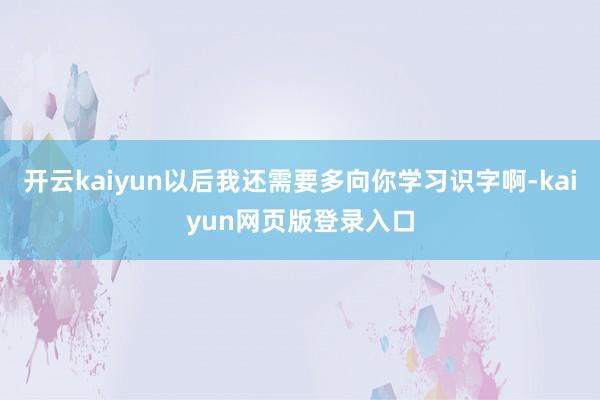 开云kaiyun以后我还需要多向你学习识字啊-kaiyun网页版登录入口