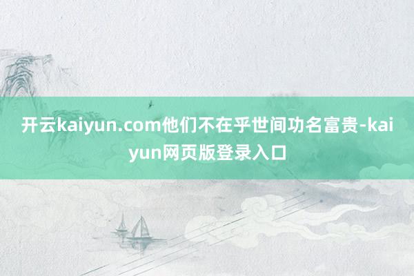 开云kaiyun.com他们不在乎世间功名富贵-kaiyun网页版登录入口