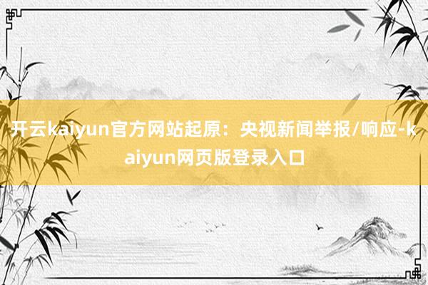 开云kaiyun官方网站起原：央视新闻举报/响应-kaiyun网页版登录入口