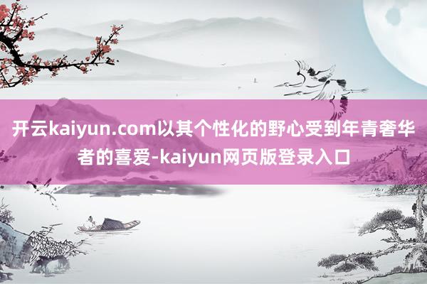开云kaiyun.com以其个性化的野心受到年青奢华者的喜爱-kaiyun网页版登录入口