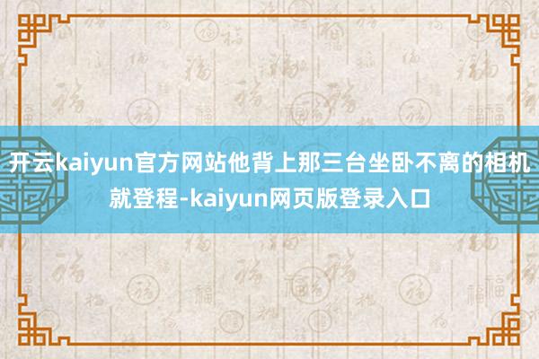 开云kaiyun官方网站他背上那三台坐卧不离的相机就登程-kaiyun网页版登录入口