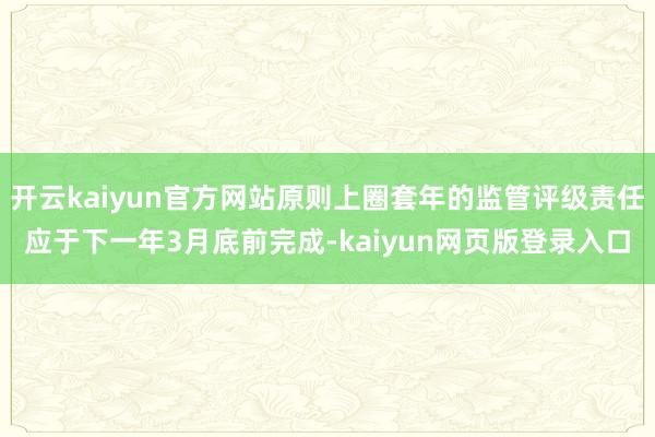 开云kaiyun官方网站原则上圈套年的监管评级责任应于下一年3月底前完成-kaiyun网页版登录入口