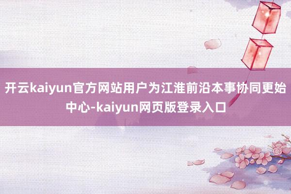 开云kaiyun官方网站用户为江淮前沿本事协同更始中心-kaiyun网页版登录入口