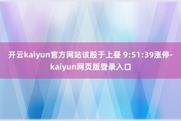 开云kaiyun官方网站该股于上昼 9:51:39涨停-kaiyun网页版登录入口