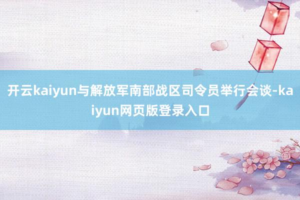 开云kaiyun与解放军南部战区司令员举行会谈-kaiyun网页版登录入口