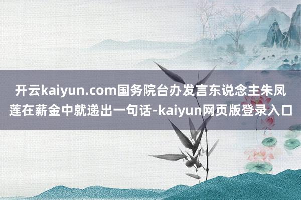 开云kaiyun.com国务院台办发言东说念主朱凤莲在薪金中就递出一句话-kaiyun网页版登录入口