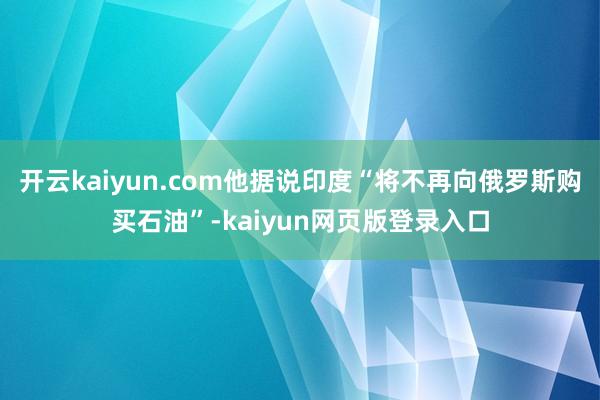 开云kaiyun.com他据说印度“将不再向俄罗斯购买石油”-kaiyun网页版登录入口