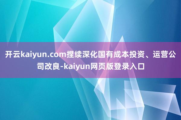 开云kaiyun.com捏续深化国有成本投资、运营公司改良-kaiyun网页版登录入口