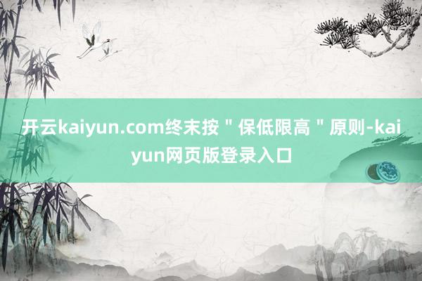 开云kaiyun.com终末按＂保低限高＂原则-kaiyun网页版登录入口