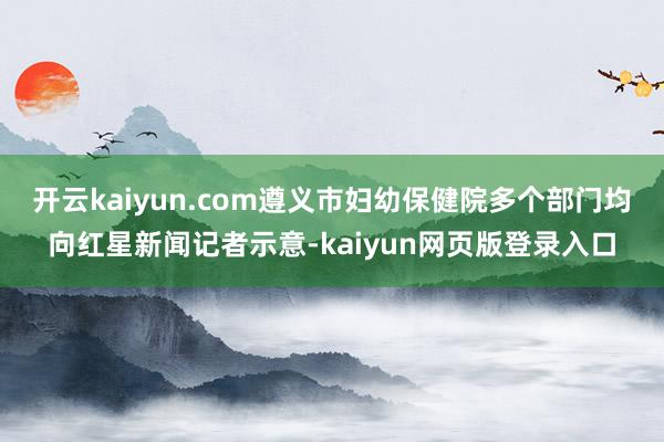 开云kaiyun.com遵义市妇幼保健院多个部门均向红星新闻记者示意-kaiyun网页版登录入口