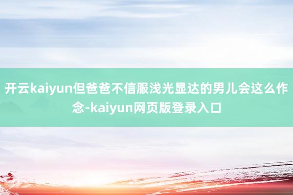 开云kaiyun但爸爸不信服浅光显达的男儿会这么作念-kaiyun网页版登录入口