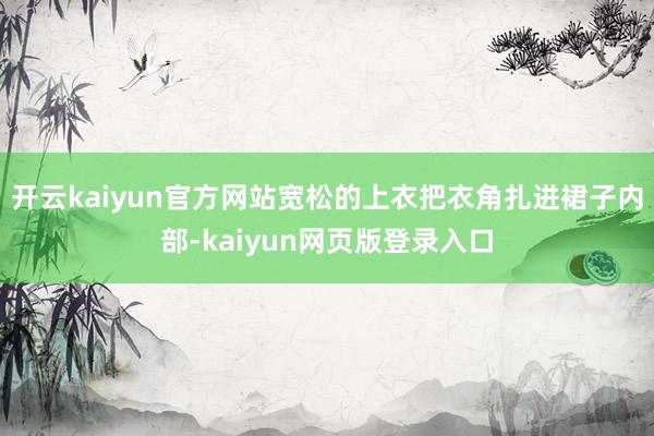 开云kaiyun官方网站宽松的上衣把衣角扎进裙子内部-kaiyun网页版登录入口
